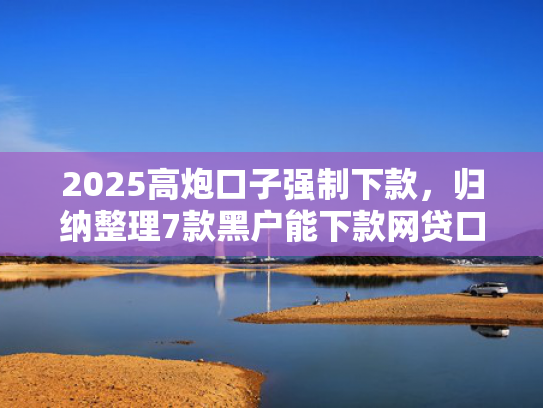 2025高炮口子强制下款，归纳整理7款黑户能下款网贷口子