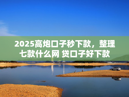 2025高炮口子秒下款，整理七款什么网 贷口子好下款