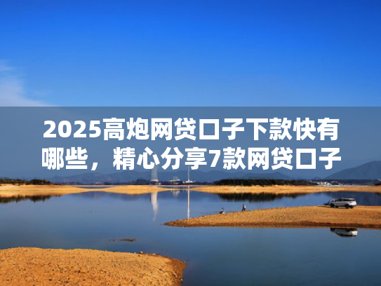 2025高炮网贷口子下款快有哪些，精心分享7款网贷口子下款2000的