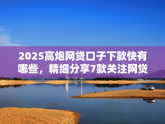 2025高炮网贷口子下款快有哪些，精细分享7款关注网贷最新下款口子