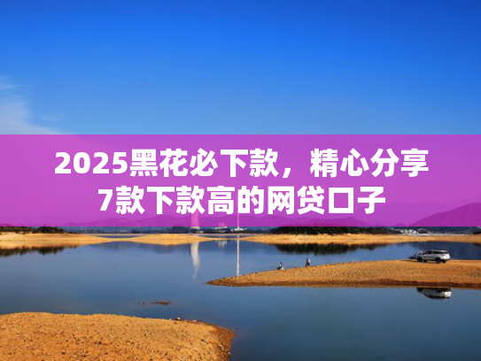 2025黑花必下款，精心分享7款下款高的网贷口子