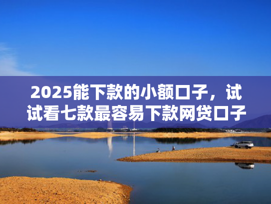 2025能下款的小额口子，试试看七款最容易下款网贷口子