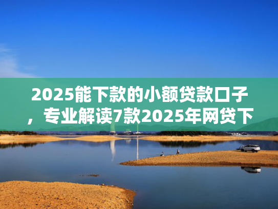 2025能下款的小额贷款口子，专业解读7款2025年网贷下款口子