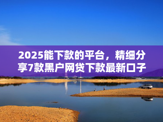 2025能下款的平台，精细分享7款黑户网贷下款最新口子