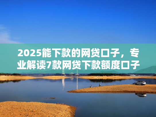 2025能下款的网贷口子，专业解读7款网贷下款额度口子