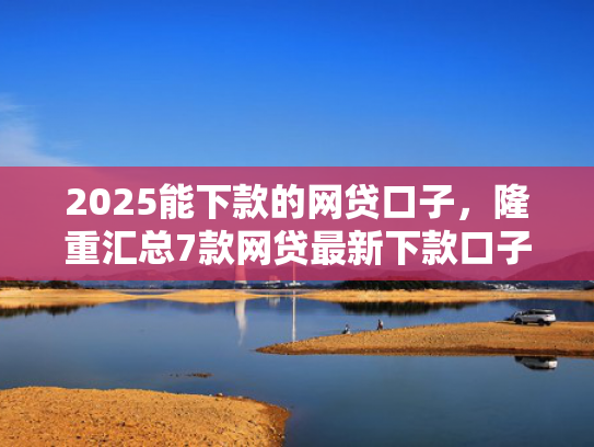 2025能下款的网贷口子，隆重汇总7款网贷最新下款口子论坛
