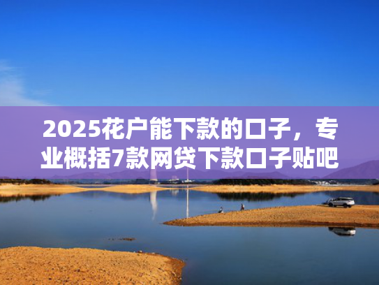 2025花户能下款的口子，专业概括7款网贷下款口子贴吧