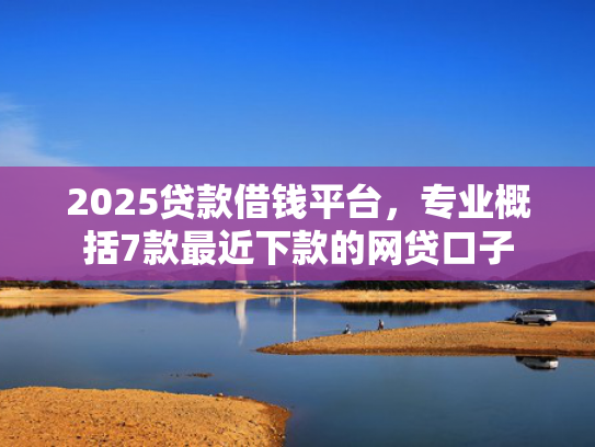 2025贷款借钱平台，专业概括7款最近下款的网贷口子