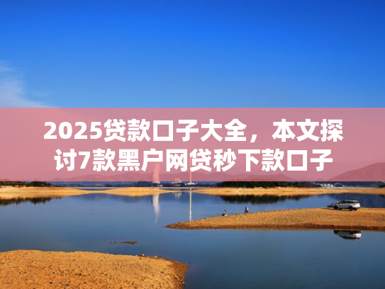 2025贷款口子大全，本文探讨7款黑户网贷秒下款口子