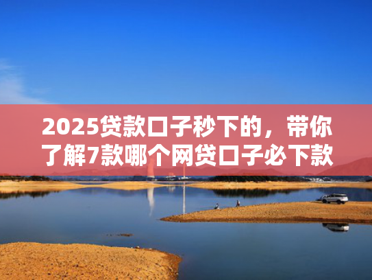 2025贷款口子秒下的，带你了解7款哪个网贷口子必下款
