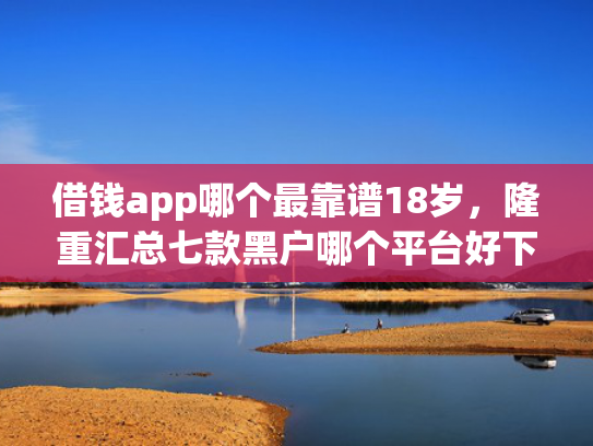 借钱app哪个最靠谱18岁，隆重汇总七款黑户哪个平台好下款啊