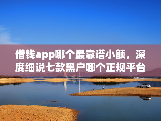 借钱app哪个最靠谱小额，深度细说七款黑户哪个正规平台能下款